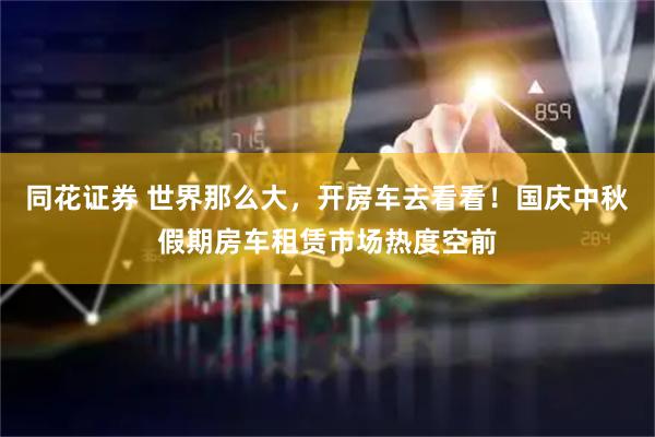 同花证券 世界那么大，开房车去看看！国庆中秋假期房车租赁市场热度空前
