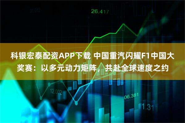 科银宏泰配资APP下载 中国重汽闪耀F1中国大奖赛：以多元动力矩阵，共赴全球速度之约