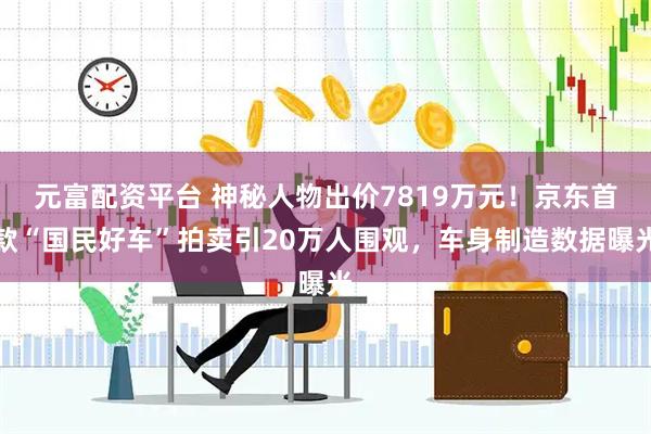 元富配资平台 神秘人物出价7819万元！京东首款“国民好车”拍卖引20万人围观，车身制造数据曝光