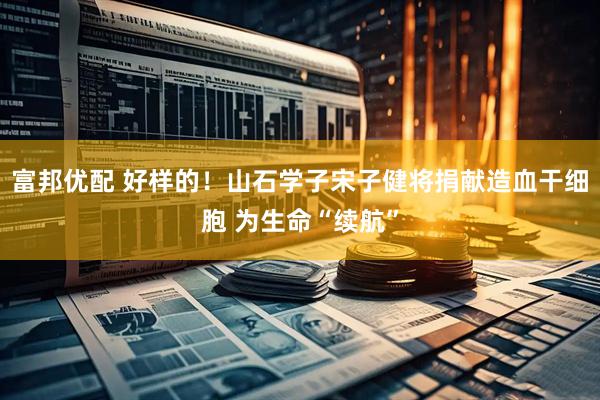 富邦优配 好样的！山石学子宋子健将捐献造血干细胞 为生命“续航”