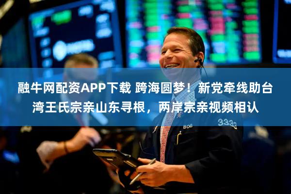 融牛网配资APP下载 跨海圆梦！新党牵线助台湾王氏宗亲山东寻根，两岸宗亲视频相认