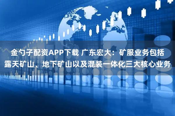 金勺子配资APP下载 广东宏大：矿服业务包括露天矿山、地下矿山以及混装一体化三大核心业务