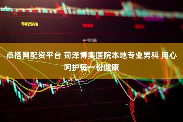 点搭网配资平台 菏泽博奥医院本地专业男科 用心呵护每一份健康