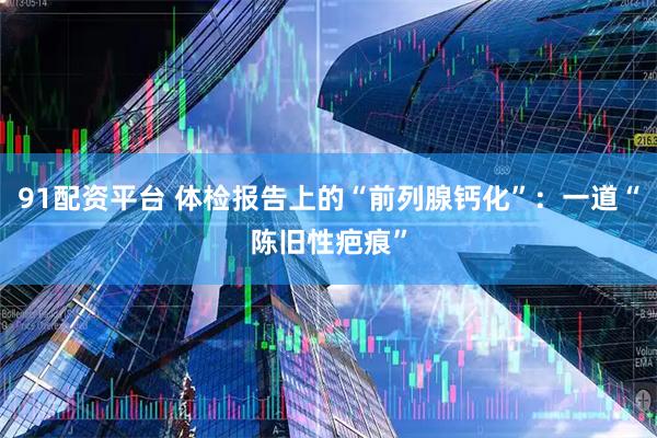 91配资平台 体检报告上的“前列腺钙化”：一道“陈旧性疤痕”