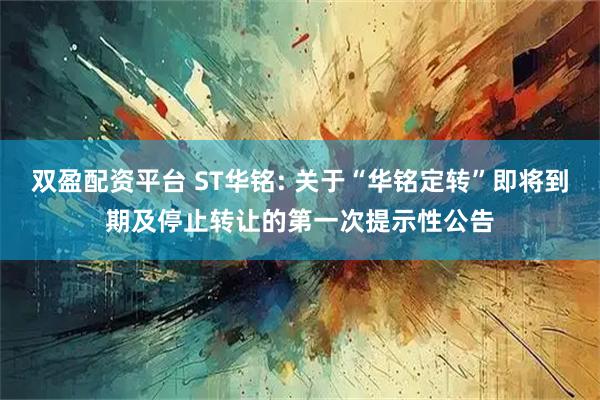 双盈配资平台 ST华铭: 关于“华铭定转”即将到期及停止转让的第一次提示性公告