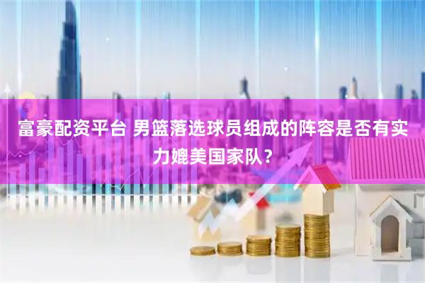 富豪配资平台 男篮落选球员组成的阵容是否有实力媲美国家队？