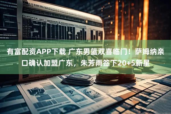 有富配资APP下载 广东男篮双喜临门！萨姆纳亲口确认加盟广东，朱芳雨签下20+5新星
