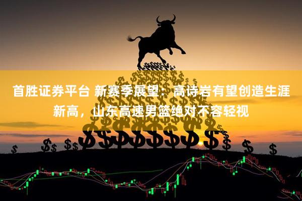 首胜证券平台 新赛季展望：高诗岩有望创造生涯新高，山东高速男篮绝对不容轻视