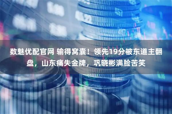 数魅优配官网 输得窝囊！领先19分被东道主翻盘，山东痛失金牌，巩晓彬满脸苦笑