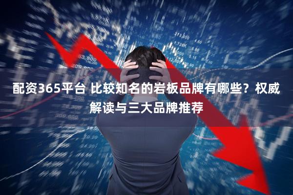 配资365平台 比较知名的岩板品牌有哪些？权威解读与三大品牌推荐
