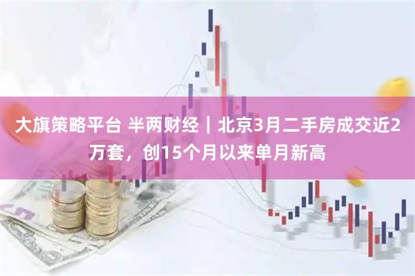 大旗策略平台 半两财经｜北京3月二手房成交近2万套，创15个月以来单月新高