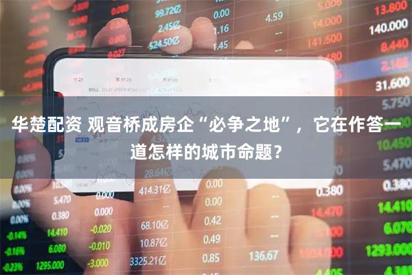 华楚配资 观音桥成房企“必争之地”，它在作答一道怎样的城市命题？