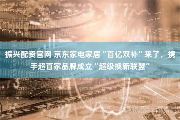 振兴配资官网 京东家电家居“百亿双补”来了，携手超百家品牌成立“超级换新联盟”