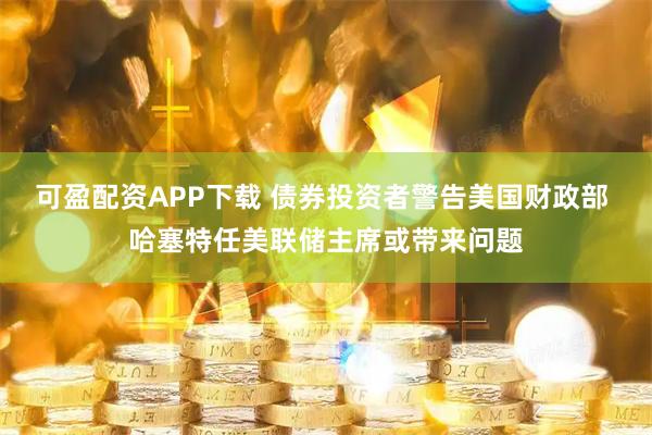 可盈配资APP下载 债券投资者警告美国财政部 哈塞特任美联储主席或带来问题