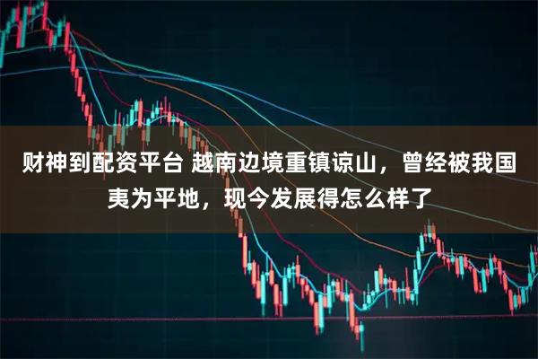 财神到配资平台 越南边境重镇谅山，曾经被我国夷为平地，现今发展得怎么样了