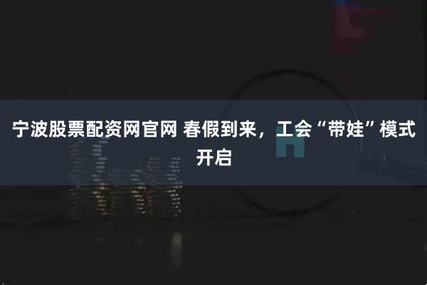 宁波股票配资网官网 春假到来，工会“带娃”模式开启