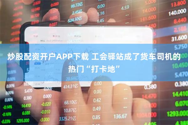 炒股配资开户APP下载 工会驿站成了货车司机的热门“打卡地”
