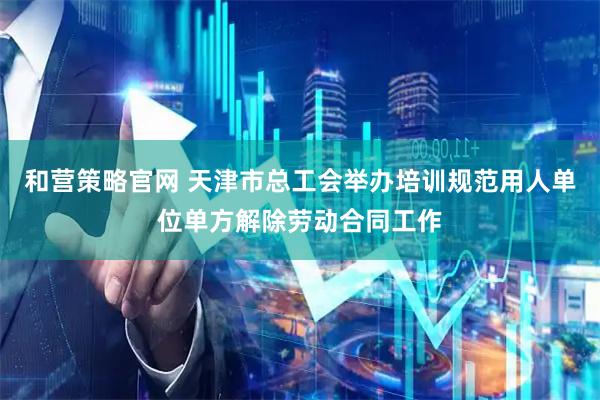 和营策略官网 天津市总工会举办培训规范用人单位单方解除劳动合同工作