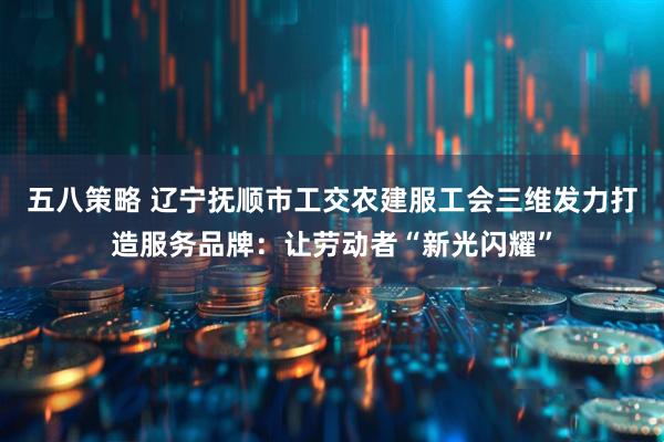 五八策略 辽宁抚顺市工交农建服工会三维发力打造服务品牌：让劳动者“新光闪耀”