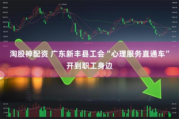 淘股神配资 广东新丰县工会“心理服务直通车”开到职工身边