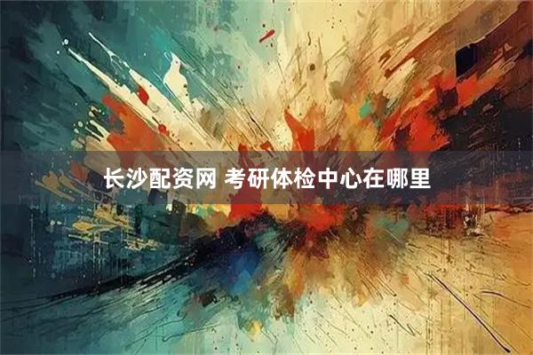 长沙配资网 考研体检中心在哪里