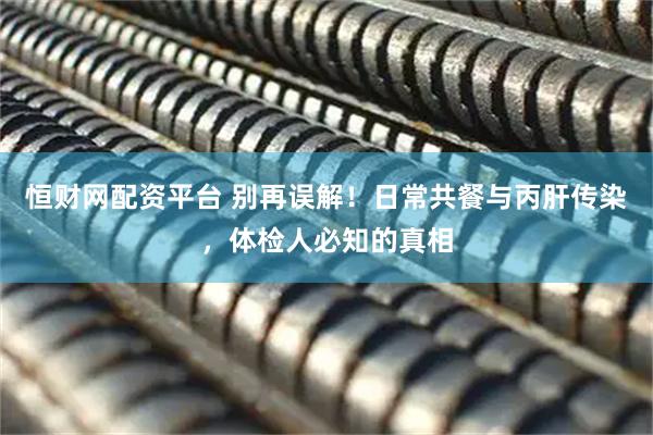 恒财网配资平台 别再误解！日常共餐与丙肝传染，体检人必知的真相
