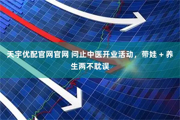 天宇优配官网官网 问止中医开业活动，带娃 + 养生两不耽误