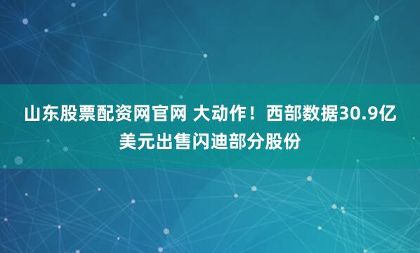 山东股票配资网官网 大动作！西部数据30.9亿美元出售闪迪部分股份